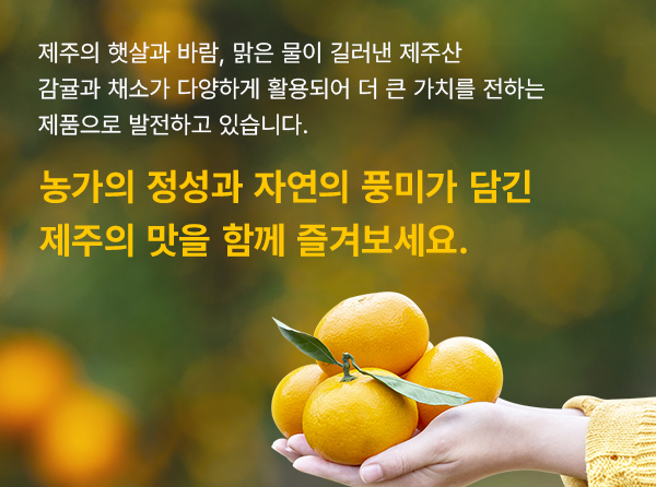 제주의 햇살과 바람, 맑은 물이 길러낸 제주산 감귤과 채소가 다양하게 활용되어 더 큰 가치를 전하는 제품으로 발전하고 있습니다. 농가의 정성과 자연의 풍미가 담긴 제주의 맛을 함께 즐겨보세요.